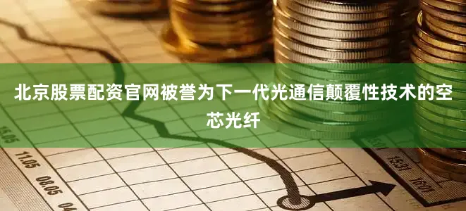 北京股票配资官网被誉为下一代光通信颠覆性技术的空芯光纤