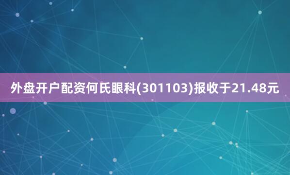 外盘开户配资何氏眼科(301103)报收于21.48元
