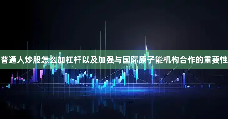 普通人炒股怎么加杠杆以及加强与国际原子能机构合作的重要性