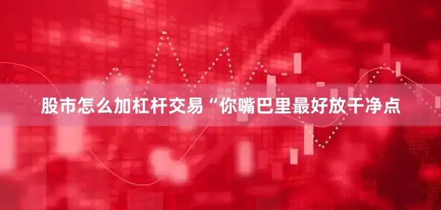 股市怎么加杠杆交易“你嘴巴里最好放干净点