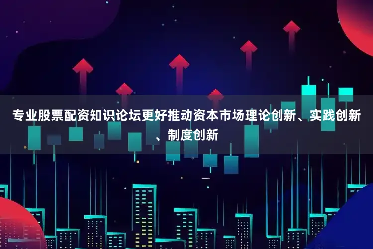 专业股票配资知识论坛更好推动资本市场理论创新、实践创新、制度创新