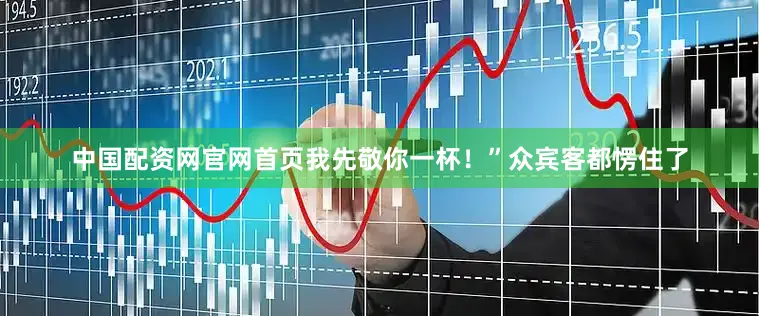 中国配资网官网首页我先敬你一杯！”众宾客都愣住了