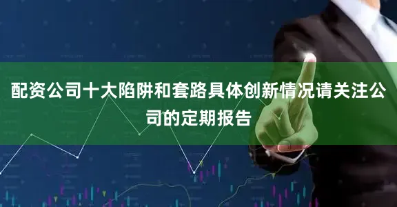 配资公司十大陷阱和套路具体创新情况请关注公司的定期报告