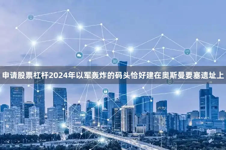 申请股票杠杆2024年以军轰炸的码头恰好建在奥斯曼要塞遗址上