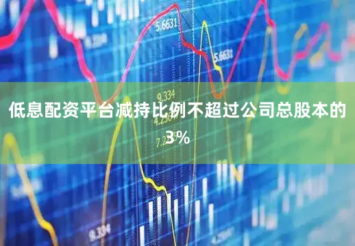 低息配资平台减持比例不超过公司总股本的3%