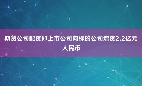 期货公司配资即上市公司向标的公司增资2.2亿元人民币