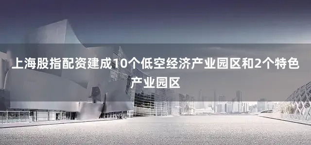 上海股指配资建成10个低空经济产业园区和2个特色产业园区